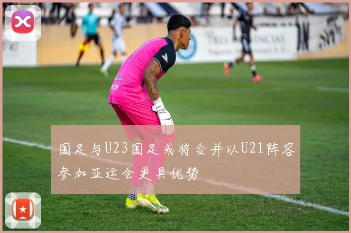 国足与U23国足或将合并以U21阵容参加亚运会更具优势