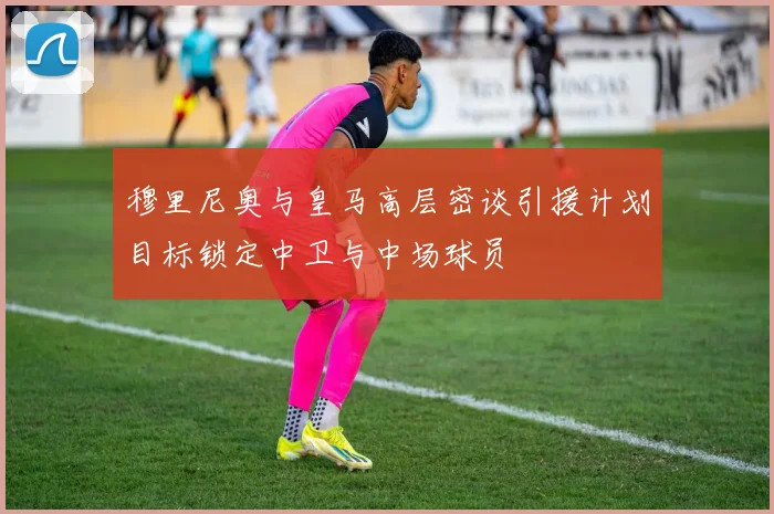穆里尼奥与皇马高层密谈引援计划目标锁定中卫与中场球员