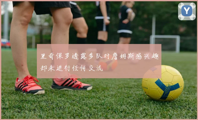 里奇保罗透露多队对詹姆斯感兴趣却未进行任何交流