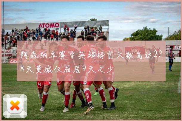 阿森纳本赛季英超榜首天数高达238天曼城仅屈居9天之少