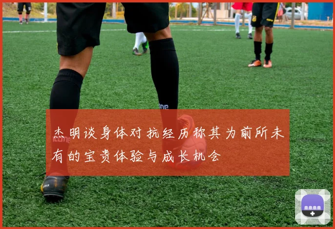 杰明谈身体对抗经历称其为前所未有的宝贵体验与成长机会