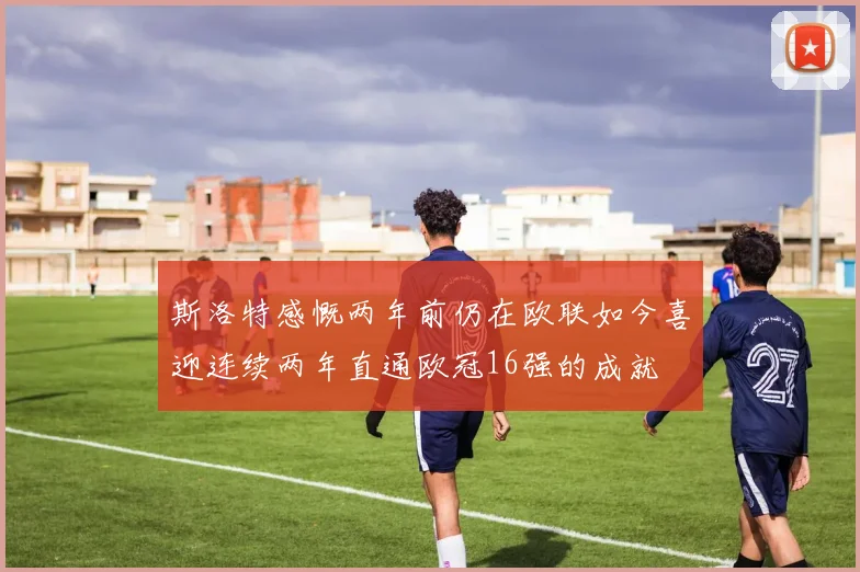 斯洛特感慨两年前仍在欧联如今喜迎连续两年直通欧冠16强的成就