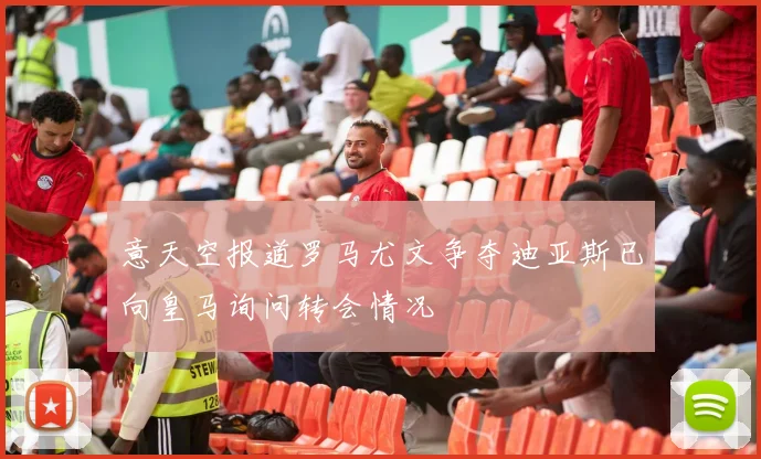 意天空报道罗马尤文争夺迪亚斯已向皇马询问转会情况