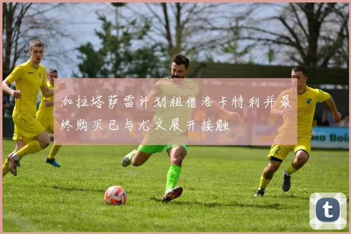 加拉塔萨雷计划租借洛卡特利并最终购买已与尤文展开接触