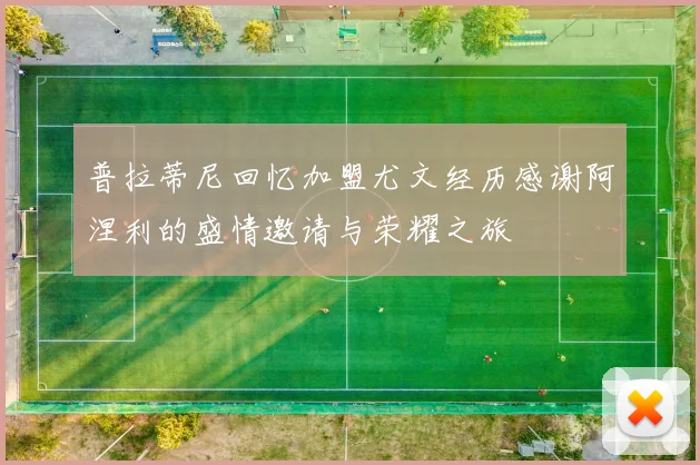 普拉蒂尼回忆加盟尤文经历感谢阿涅利的盛情邀请与荣耀之旅