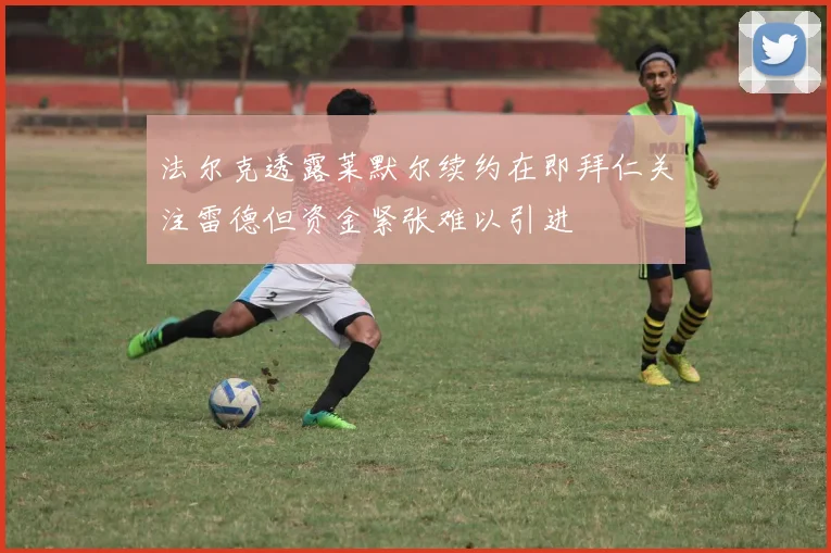 法尔克透露莱默尔续约在即拜仁关注雷德但资金紧张难以引进