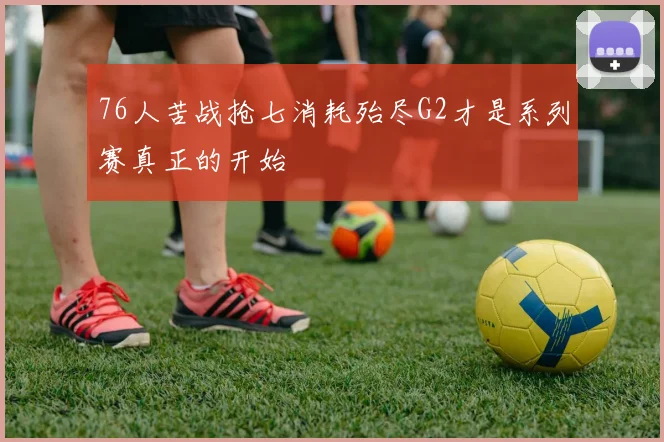 76人苦战抢七消耗殆尽G2才是系列赛真正的开始