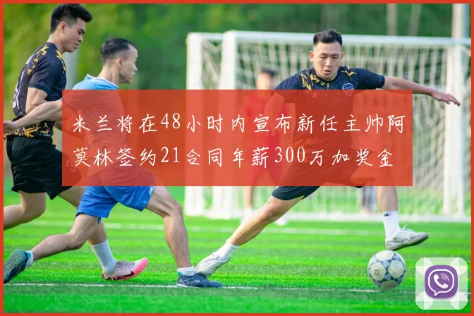 米兰将在48小时内宣布新任主帅阿莫林签约21合同年薪300万加奖金