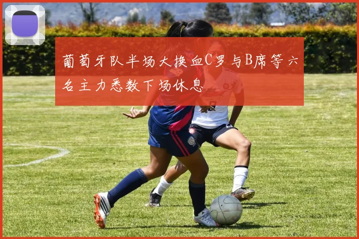葡萄牙队半场大换血C罗与B席等六名主力悉数下场休息
