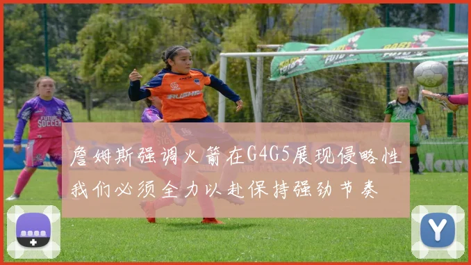 詹姆斯强调火箭在G4G5展现侵略性我们必须全力以赴保持强劲节奏