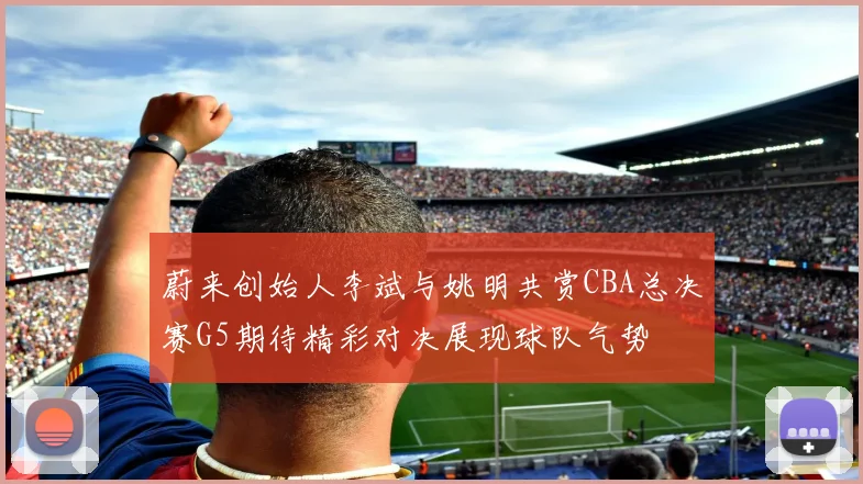 蔚来创始人李斌与姚明共赏CBA总决赛G5期待精彩对决展现球队气势