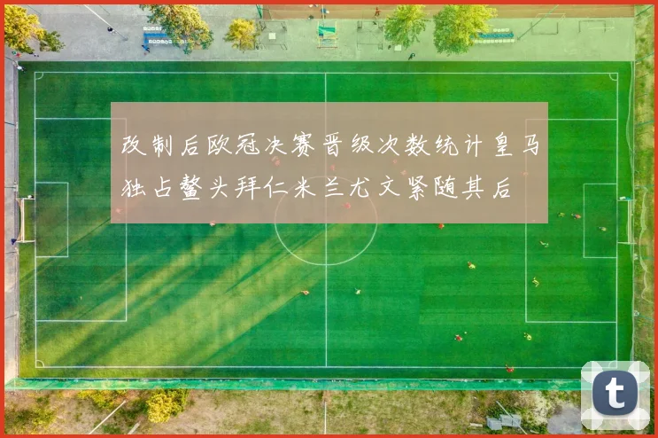 改制后欧冠决赛晋级次数统计皇马独占鳌头拜仁米兰尤文紧随其后
