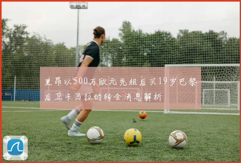 里昂以500万欧元先租后买19岁巴黎后卫卡马拉的转会消息解析