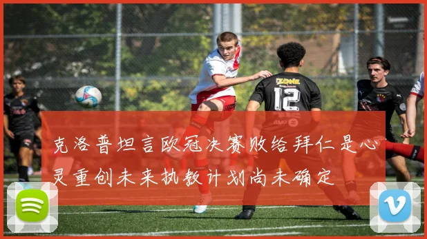 克洛普坦言欧冠决赛败给拜仁是心灵重创未来执教计划尚未确定