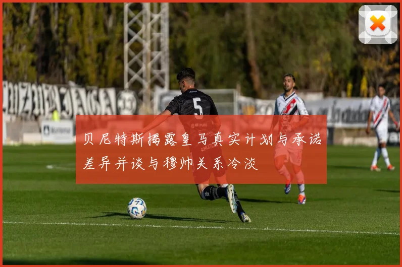 贝尼特斯揭露皇马真实计划与承诺差异并谈与穆帅关系冷淡