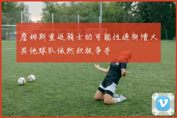 詹姆斯重返骑士的可能性逐渐增大其他球队依然积极争夺