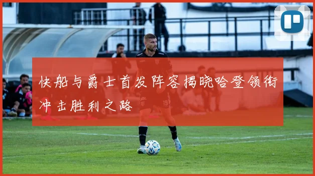 快船与爵士首发阵容揭晓哈登领衔冲击胜利之路