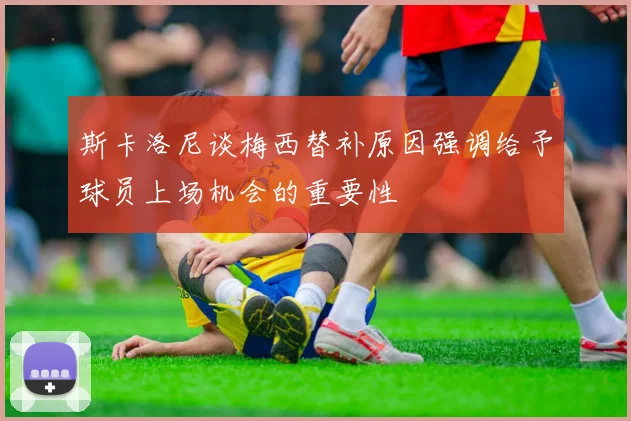 斯卡洛尼谈梅西替补原因强调给予球员上场机会的重要性