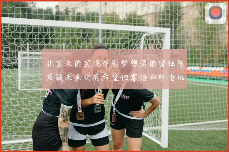 北京未能实现夺冠梦想若能留住陈盈骏未来仍有希望但需倍加珍惜机会