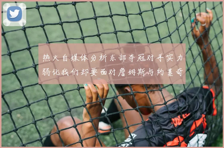 热火自媒体分析东部夺冠对手实力弱化我们却要面对詹姆斯与约基奇的挑战