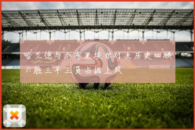 哈兰德与加布里埃尔对决历史回顾六胜三平三负占据上风