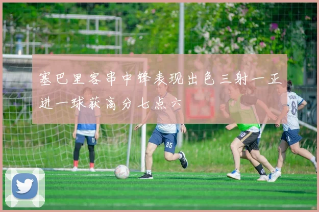 塞巴里客串中锋表现出色三射一正进一球获高分七点六
