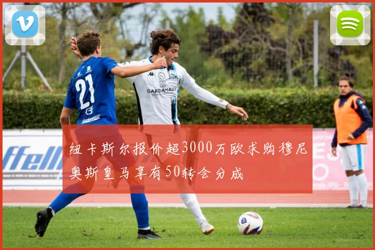 纽卡斯尔报价超3000万欧求购穆尼奥斯皇马享有50转会分成