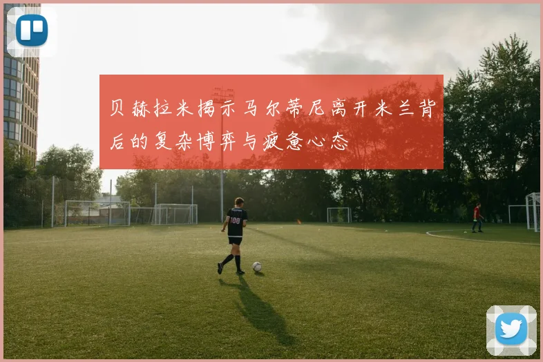 贝赫拉米揭示马尔蒂尼离开米兰背后的复杂博弈与疲惫心态