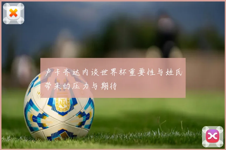 卢卡齐达内谈世界杯重要性与姓氏带来的压力与期待